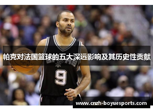 帕克对法国篮球的五大深远影响及其历史性贡献