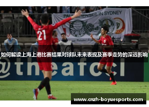 如何解读上海上港比赛结果对球队未来表现及赛季走势的深远影响