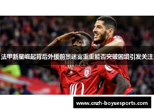 法甲新星崛起背后外援前景迷雾重重能否突破困境引发关注
