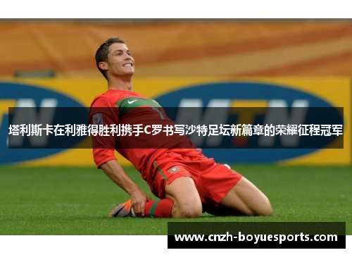 塔利斯卡在利雅得胜利携手C罗书写沙特足坛新篇章的荣耀征程冠军