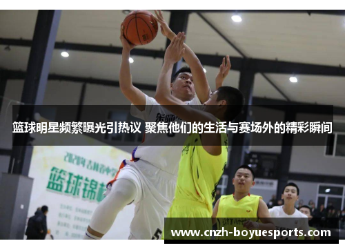 篮球明星频繁曝光引热议 聚焦他们的生活与赛场外的精彩瞬间
